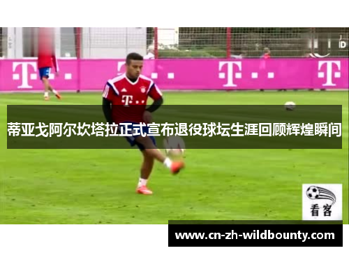 蒂亚戈阿尔坎塔拉正式宣布退役球坛生涯回顾辉煌瞬间