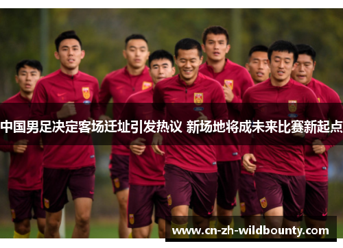中国男足决定客场迁址引发热议 新场地将成未来比赛新起点 中国男足决定客场迁址引发热议 新场地将成未来比赛新起点