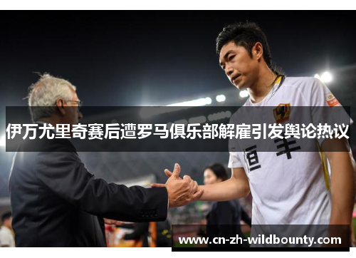 伊万尤里奇赛后遭罗马俱乐部解雇引发舆论热议