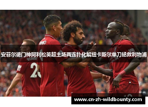 安菲尔德门神阿利松英超主场两连扑化解纽卡斯尔单刀拯救利物浦